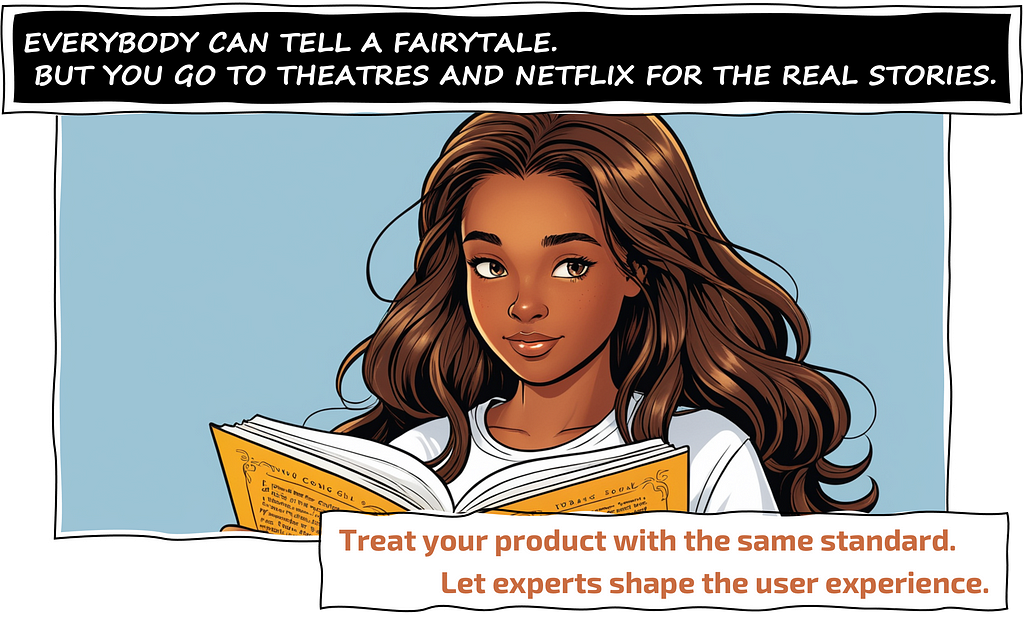 ANYONE CAN TELL A FAIRY TALE. BUT YOU GO TO THEATERS AND NETFLIX FOR THE REAL STORIES. Treat your product with the same standard. Let experts shape the user experience.