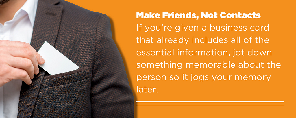 Make Friends, Not Contacts If you’re given a business card that already includes all of the essential information, jot down something memorable about the person so it jogs your memory later.