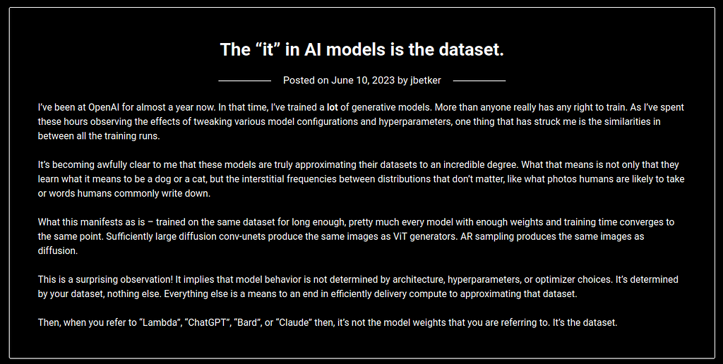 James Betker’s blog-post writing: “The ’it’ in AI models is the dataset. (header) Posted on June 10, 2023 by jbetker I’ve been at OpenAI for almost a year now. In that time, I’ve trained a lot of generative models. More than anyone really has any right to train. As I’ve spent these hours observing the effects of tweaking various model configurations and hyperparameters, one thing that has struck me is the similarities in between all the training runs. It’s becoming awfully clear to me that the”