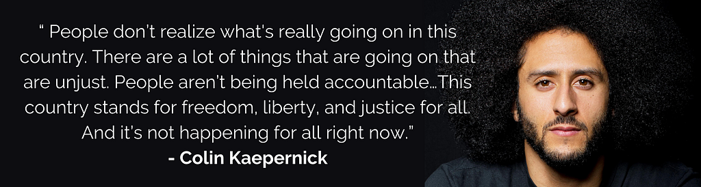 People don’t realize what’s really going on in this country. There are a lot things that are going on that are unjust. People aren’t being held accountable for. And that’s something that needs to change. That’s something that this country stands for: freedom, liberty and justice for all. And that is not happening for all right now. — Colin Kaepernick