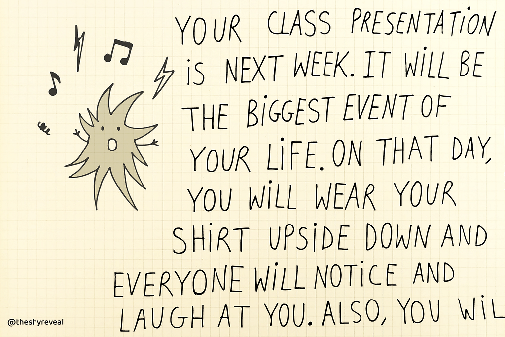 Worry screaming: “Your class presentation is next week. It will be the biggest event of your life. On that day, you will wear your shirt upside down and everyone will notice and laugh at you. Also, you will…”