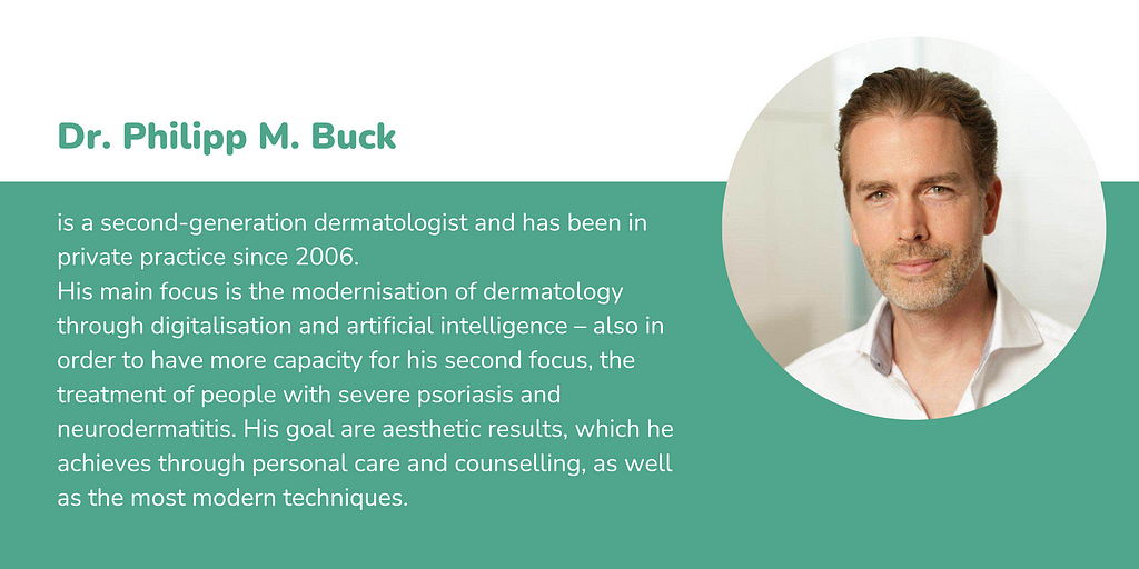 Dr. Philipp M. Buck is a second-generation dermatologist and has been in private practice since 2006. His main focus is the modernisation of dermatology through digitalisation and artificial intelligence — also in order to have more capacity for his second focus, the treatment of people with severe psoriasis and neurodermatitis. His goal are aesthetic results, which he achieves through personal care and counselling, as well as the most modern techniques.