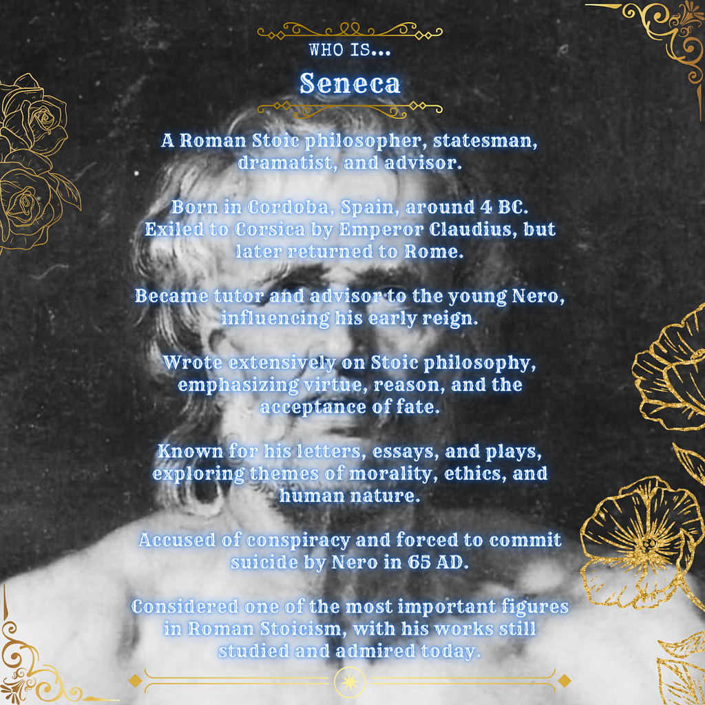 Who is Seneca? A Roman Stoic philosopher, statesman, dramatist, and advisor. Born in Cordoba, Spain, around 4 BC. Exiled to Corsica but later returned to Rome. Became tutor and advisor to Nero, influencing his early reign. Wrote extensively on Stoic philosophy, emphasizing virtue, reason, and acceptance of fate. Known for letters, essays, and plays exploring morality, ethics, and human nature. Accused of conspiracy and forced to commit suicide by Nero in 65 AD. Considered one of the most importa