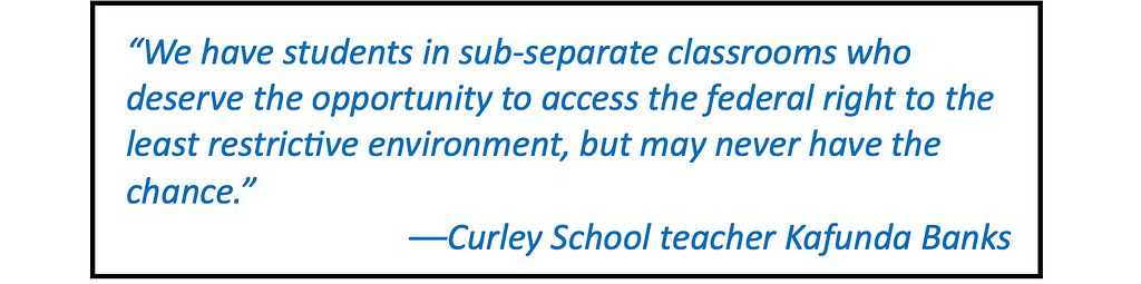 Quote in large type: “We have students in sub-separate classrooms who deserve the opportunity to access the federal right to the least restrictive environment, but may never have the chance.” — Curley School teacher Kafunda Banks