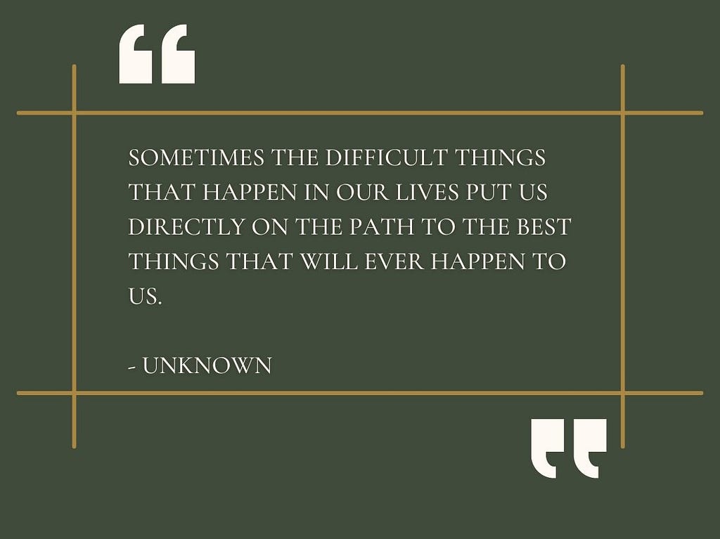 “Sometimes the difficult things that happen in our lives put us directly on the path to the best things that will ever happen to us.” — Unknown