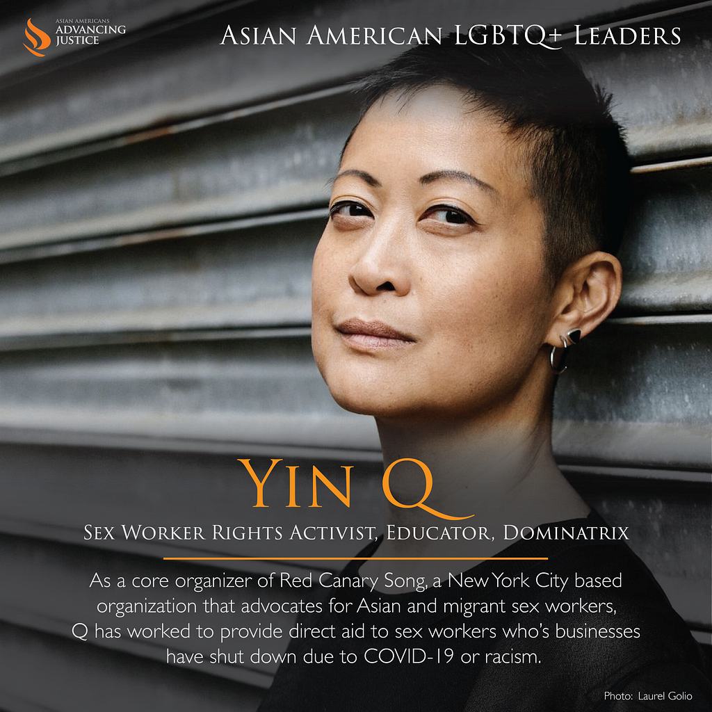 Yin Q, with closely shaved hair and two earrings on one ear, leaning against a wall looking at the camera. The text reads: Yin Q, Sex Worker Rights activist, Educator, Dominatrix. As a core organizer of Red Canary Song, a New York City based organization that advocates for Asian and migrant sex workers, Q has worked to provide direct aid to sex workers who’s businesses have shut down due to COVID-19 or racism.