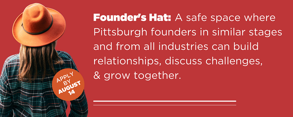 Founder’s Hat: a safe space where founders in similar stages and from all industries can build relationships, discuss challenges, celebrate accomplishments, and grow together.