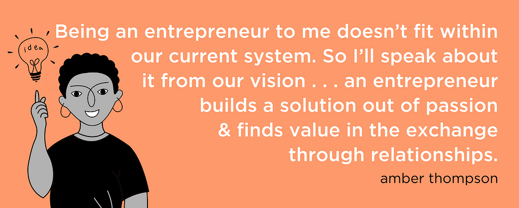 “Being an entrepreneur to me doesn’t fit within our current system. So I’ll speak about it from our vision . . . an entrepreneur builds a solution out of passion & finds value in the exchange through relationships.” — amber thompson