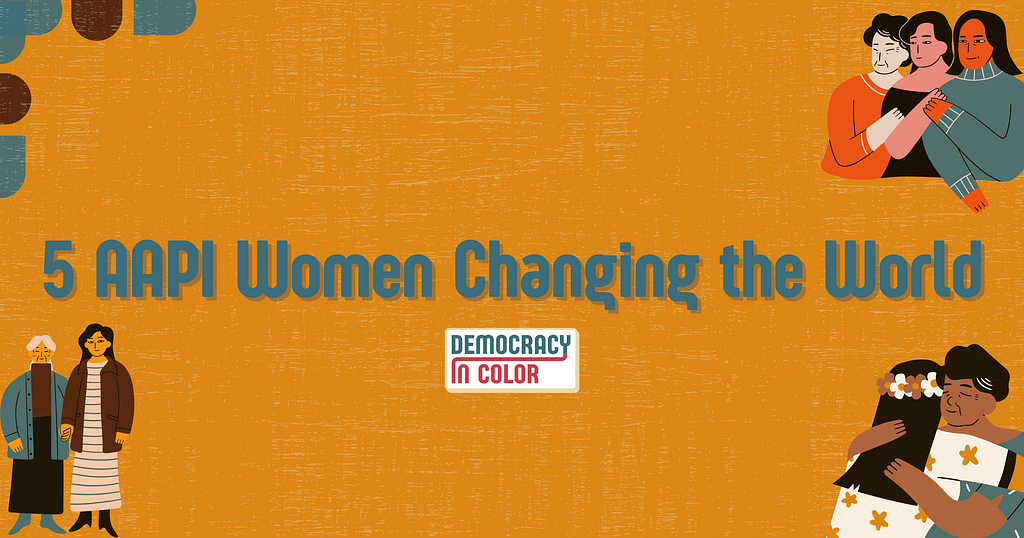 Orange background with “5 AAPI Women Changing the World” written above the Democracy in Color logo. Upper left corner: blue and brown semicircles. Upper right corner: three generations of AAPI women with hands on shoulders. Lower right corner: A young woman with flowers in her hair hugs an elder woman. Lower left corner: A young woman in long dress holds hands with an elder woman.