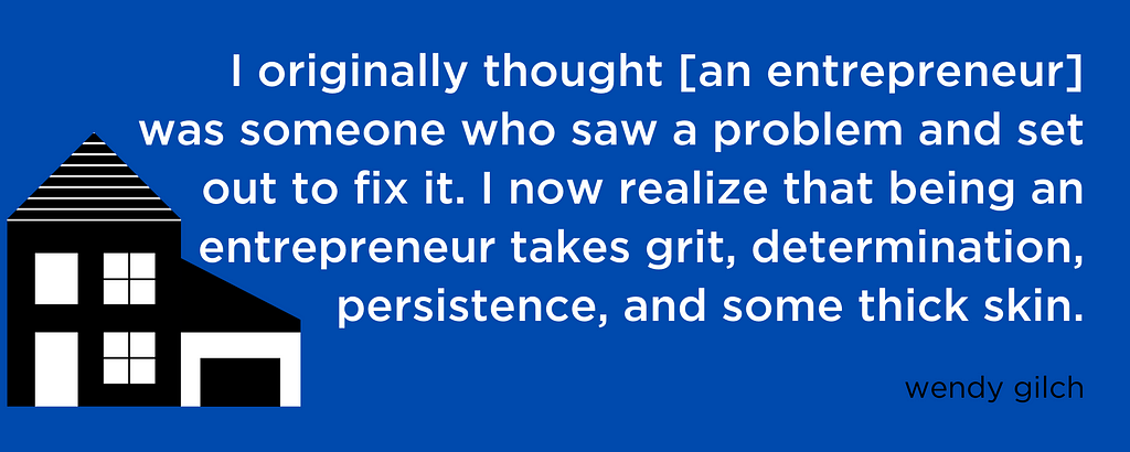 I originally thought [an entrepreneur] was someone who saw a problem and set out to fix it. I now realize that being an entrepreneur takes grit, determination, persistence, and some thick skin.