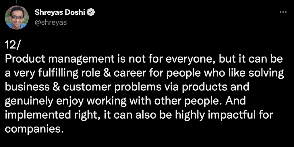A tweet by Shreyas Doshi: Product management is not for everyone, but it can be a very fulfilling role & career for people who like solving business & customer problems via products and genuinely enjoy working with other people. And implemented right, it can also be highly impactful for companies.