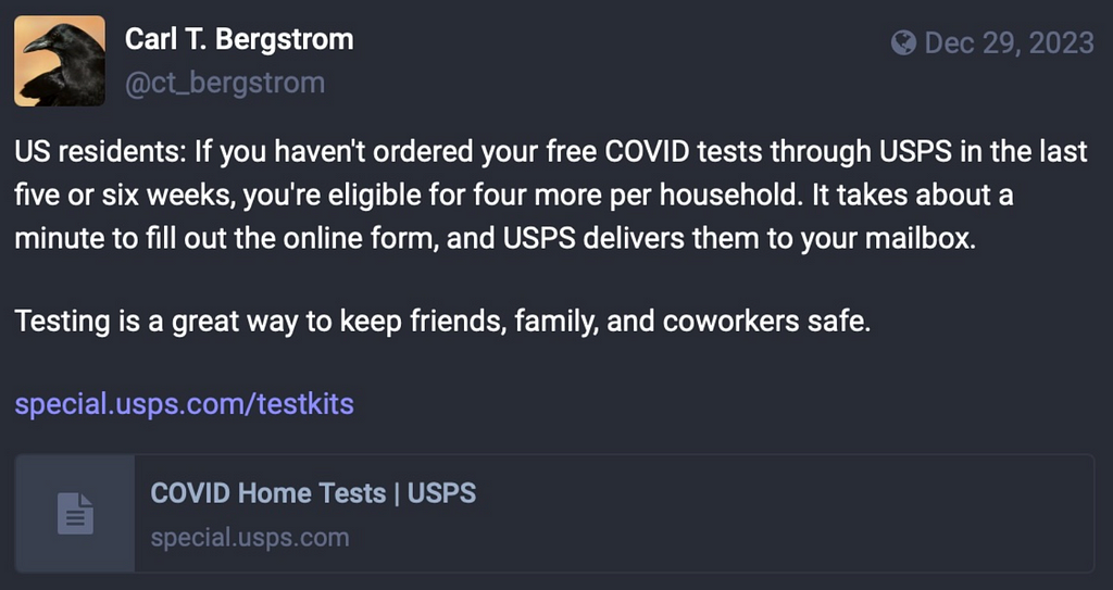 US residents: If you haven’t ordered your free COVID tests through USPS in the last five or six weeks, you’re eligible for four more per household. It takes about a minute to fill out the online form, and USPS delivers them to your mailbox. Testing is a great way to keep friends, family, and coworkers safe. https://special.usps.com/testkits