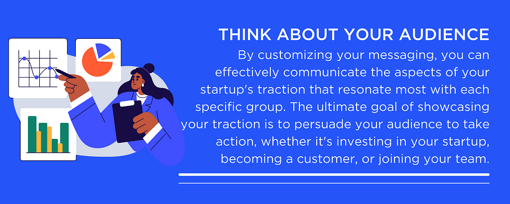 Think About Your Audience: By customizing your messaging, you can effectively communicate the aspects of your startup’s traction that resonate most with each specific group. The ultimate goal of showcasing your traction is to persuade your audience to take action, whether it’s investing in your startup, becoming a customer, or joining your team.