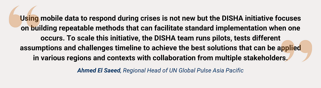 Using mobile data to respond during crises is not new but the DISHA initiative focuses on building repeatable methods that can facilitate standard implementation when one occurs. To scale this initiative, the DISHA team runs pilots, tests different assumptions and challenges timeline to achieve the best solutions that can be applied in various regions and contexts with collaboration from multiple stakeholders. Ahmed El Saeed, Regional Head of UN Global Pulse Asia Pacific