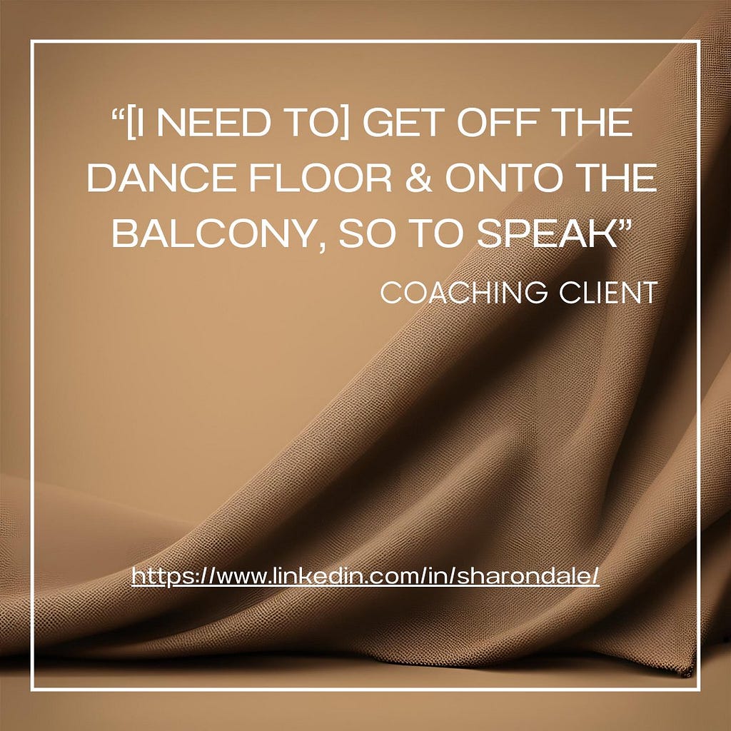 “[I need to] get off the dance floor & onto the balcony, so to speak” Coaching client