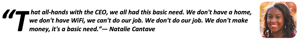 “That all-hands with the CEO, we all had this basic need. We don’t have a home, we don’t have WiFi, we can’t do our job. We don’t do our job. We don’t make money, it’s a basic need.” — Natalie Cantave