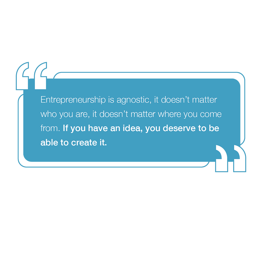 A graphic of the quote “Entreprenuership is agnostic, it doesn’t matter who you are, it doesn’t matter where you come from. If you have an idea, you deserve to be able to create it.”