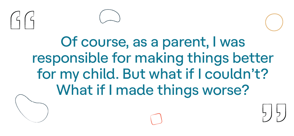 “Of course, as a parent, I was responsible for making things better for my child. But what if I couldn’t? What if I made things worse?”