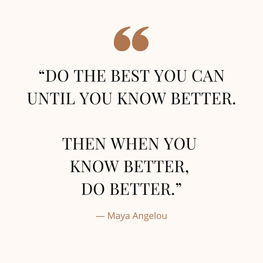 “Do the best you can until you know better. Then when you know better, do better.” A quote by Maya Angelou