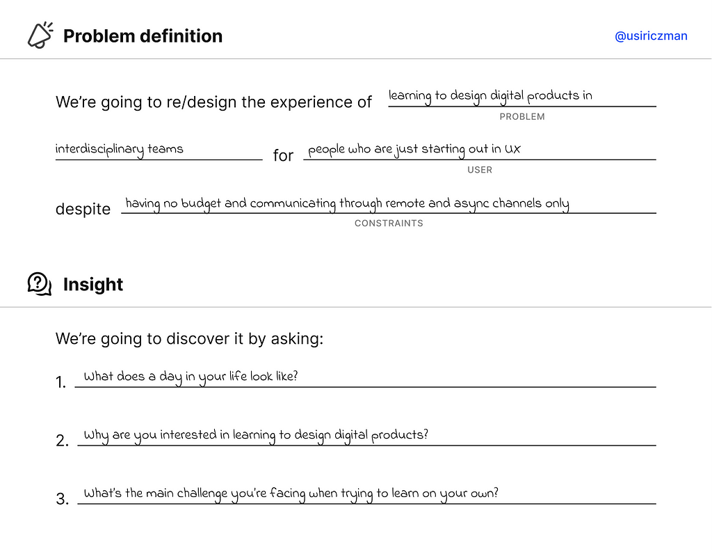 E.g: Filled problem definition chart. Re/design the experience of learning to design digital products in interdisciplinary teams (problem) for people who are just starting out in UX (user) despite having no budget and only remote and async comms channels (constraints). Discover the insight by asking: 1. What does a day in your life look like? 2. Why are you interested in learning to design digital products? 3. What’s the main challenge you’re facing when trying to learn on your own?