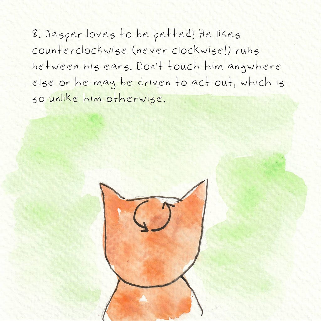 The back of an orange cat’s head with arrows in a counterclockwise circle. Text reads: 8. Jasper loves to be petted! He likes counterclockwise (never clockwise!) rubs between his ears. Don’t touch him anywhere else or he may be driven to act out, which is so unlike him otherwise.