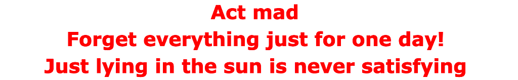 Act mad Forget everything just for one day! Just lying in the sun is never satisfying