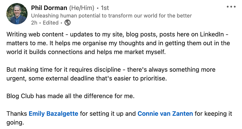 A LinkedIn post by Phil Dorman (He/Him): “Writing web content — updates to my site, blog posts, posts here on LinkedIn — matters to me. It helps me organise my thoughts and in getting them out in the world it builds connections and helps me market myself. But making time for it requires discipline — there’s always something more urgent, some external deadline that’s easier to prioritise. Blog Club has made all the difference for me. Thanks Emily Bazalgette for setting it up and Connie van Zant”