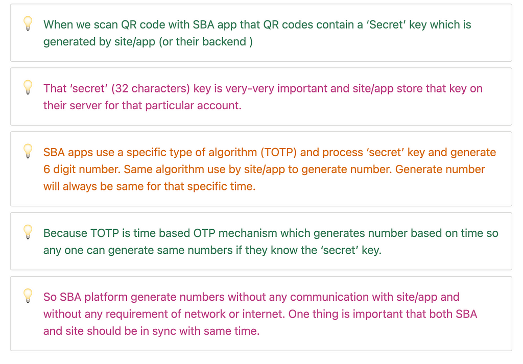 When we scan QR code with SBA app that QR codes contain a ‘Secret’ key which is generated by site/app (or their backend ) That ‘secret’ (32 characters) key is very-very important and site/app store that key on their server for that particular account. </aside> <aside> 💡 SBA apps use a specific type of algorithm (TOTP) and process ‘secret’ key and generate 6 digit number. Same algorithm use by site/app to generate number. Generate number will always be same for