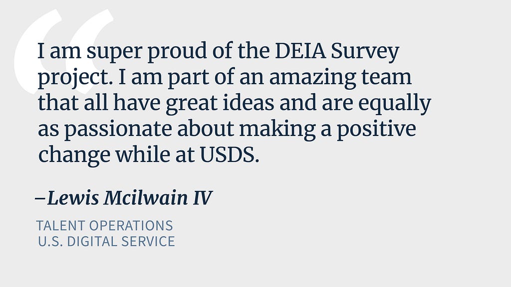 Blue text on a grey background reads “I am super proud of the DEIA Survey project. I am part of an amazing team that all have great ideas and are equally as passionate about making a positive change while at USDS.” — Lewis Mcilwain IV, Talent Operations, U.S. Digital Service