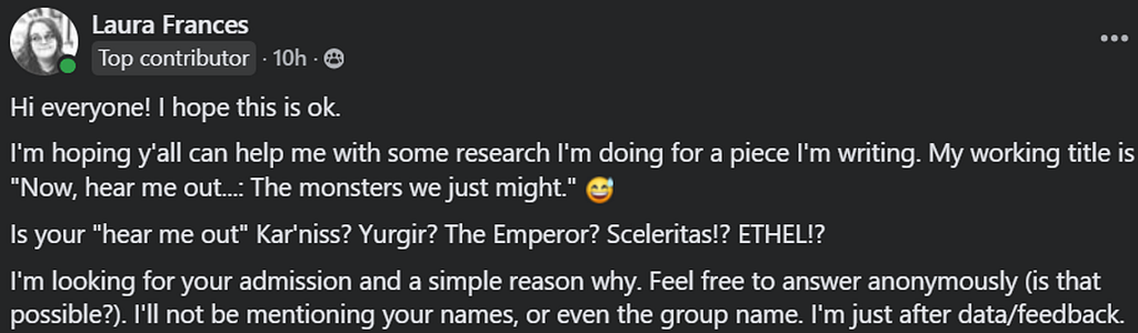 A screen capture of a Facebook post which reads: Hi everyone! I hope this is ok. I’m hoping y’all can help me with some research I’m doing for a piece I’m writing. My working title is “Now, hear me out…: The monsters we just might.” Is your “hear me out” Kar’niss? Yurgir? The Emperor? Sceleritas!? ETHEL!? I’m looking for your admission and a simple reason why. Feel free to answer anonymously (is that possible?). I’ll not be mentioning your names, or even the group name. I’m after data/feedback.