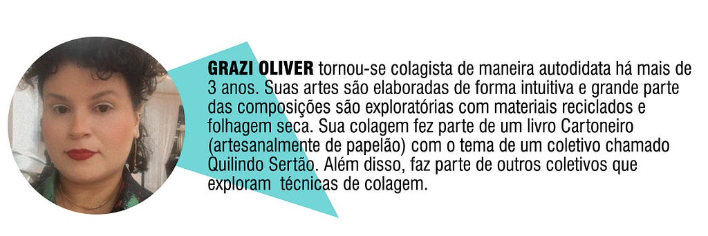 GRAZI OLIVER tornou-sei colagista de maneira autodidata há mais de 3 anos. Suas artes são elaboradas de forma intuitiva e grande parte das composições são exploratórias com materiais reciclados e folhagem seca. Sua colagem fez parte de um livro Cartoneiro (artesanalmente de papelão) com o tema de um coletivo chamado Quilindo Sertão. Além disso, faz parte de outros coletivos que exploram técnicas de colagem.