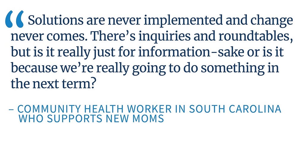 An image of a quote from a Community Health Worker in South Carolina who supports new moms that says, “Solutions are never implemented and change never comes. There’s inquiries and roundtables, but is it really just for information-sake or is it because we’re really going to do something in the next term?”