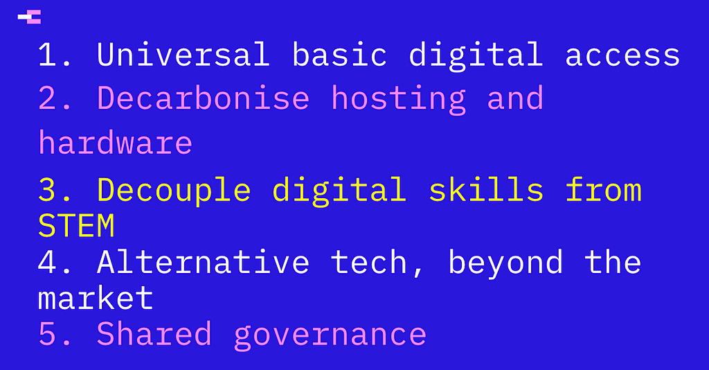 Universal basic digital access; Decarbonise hosting and hardware; Decouple digital skills from STEM; Alternative tech, beyond the market; Shared governance