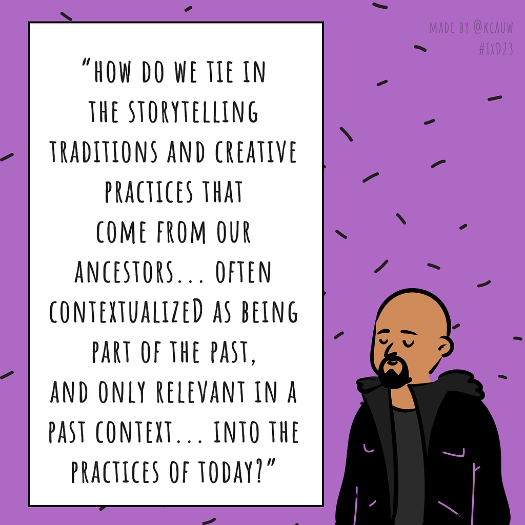 Illustration of the speaker Jason Edward Lewis saying “How do we tie in the storytelling traditions and creative practices that come from our ancestors… often contextualized as being part of the past, and only relevant in a past context, into the practices of today?” Made by kcauw based on the Interaction 23 online conference.