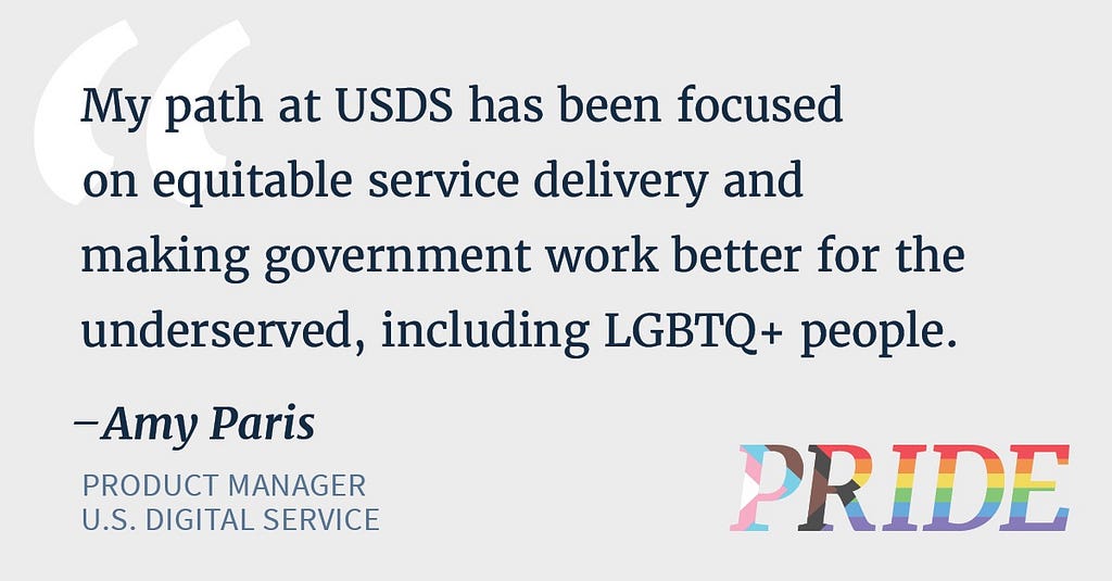 Blue text reads “My path at USDS has been focused on equitable service delivery and making government work better for the underserved, including LGBTQ+ people. — Amy Paris, product manager, U.S. Digital Service.” In the bottom right corner, PRIDE is written in rainbow letters representing the rainbow pride flag and the transgender flag.