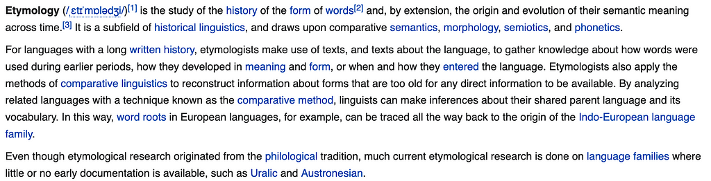 A screenshot of the definition of etymology taken from the introduction on Wikipedia. The first two sentences of this screenshot state: Etymology (/ˌɛtɪˈmɒlədʒi/) is the study of the history of the form of words and, by extension, the origin and evolution of their semantic meaning across time. It is a subfield of historical linguistics, and draws upon comparative semantics, morphology, semiotics, and phonetics.