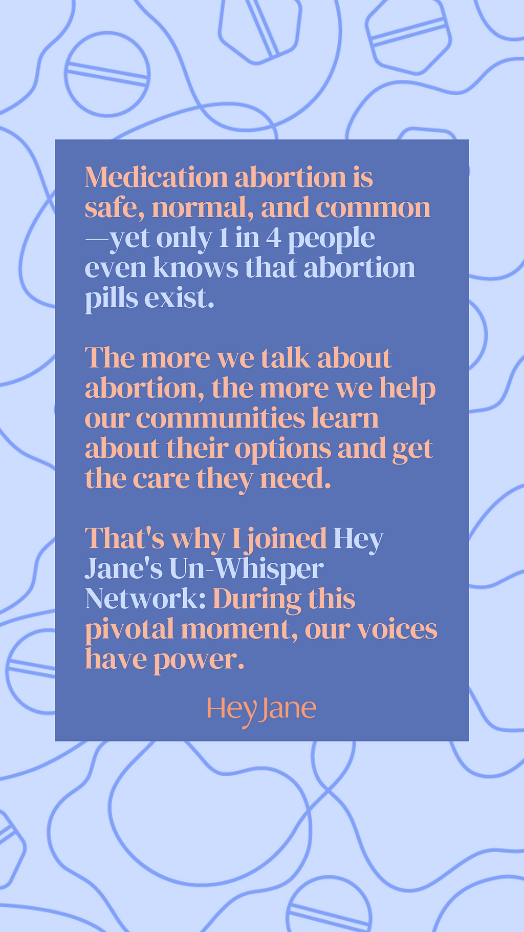 Sticker template with the following text: Medication abortion is safe, normal, and common — yet only 1 in 4 people even know that abortion pills exist. The more we talk about abortion, the more we help our communities learn about their options and get the care they need. That’s why I joined Hey Jane’s Un-Whisper Network: during this pivotal mooment, our voices have power. Hey Jane.
