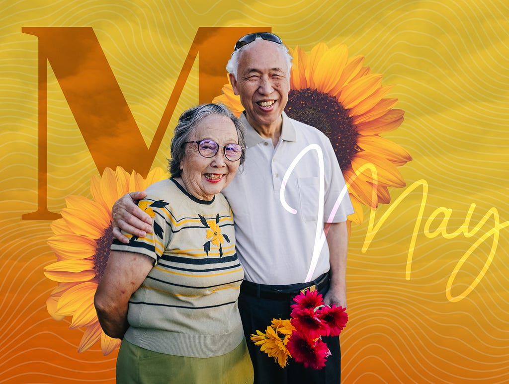 An Asian couple with gray hair and wrinkles smile joyously at us while the man has his arm around the woman’s shoulder. The man is holding a bunch of yellow and red sunflowers. The photo collage frames them with larger-than-life sunflowers and a gradient background moving yellow to orange with a pattern of clouds overlain. A stoic M in a serif font sits off to the left, while the word May is written in handwriting-like font to the right.