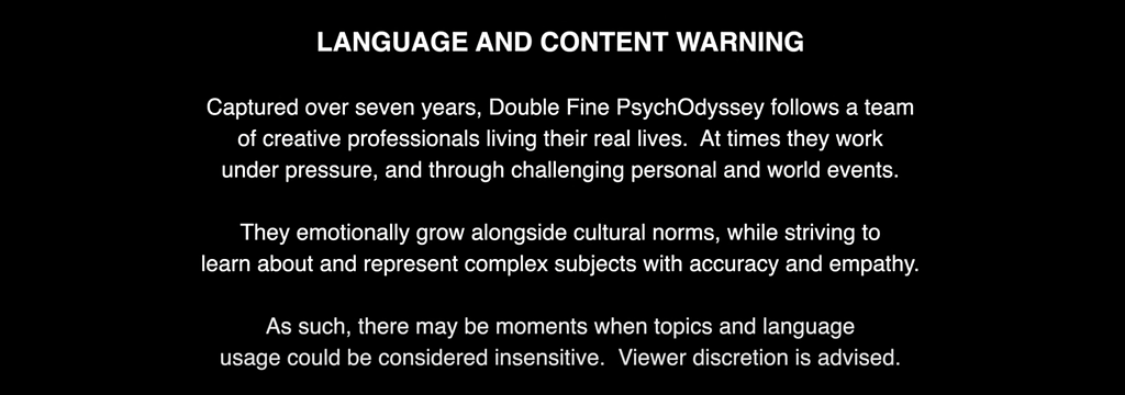 Text: “LANGUAGE AND CONTENT WARNING. Captured over seven years, Double Fine PsychOdyssey follows a team of creative professionals living their real lives. At time they work under pressure, and through challenging personal and world events. They emotionally grow alongside cultural norms, while striving to learn about and represent complex subjects with accuracy and empathy. As such, there may be moments where topics and language usage could be considered insensitive. Viewer discretion is advised”