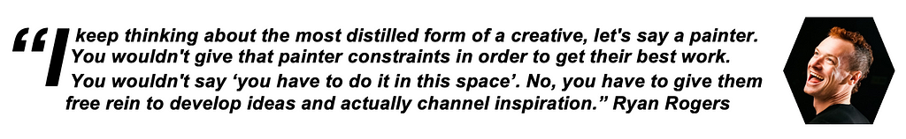 “I keep thinking about the most distilled form of a creative, let’s say a painter. You wouldn’t give that painter constraints in order to get their best work. You wouldn’t say ‘you have to do it in this space, please do this work in this space’. No, you have to give them free rein to develop ideas and actually channel inspiration.” Ryan Rogers