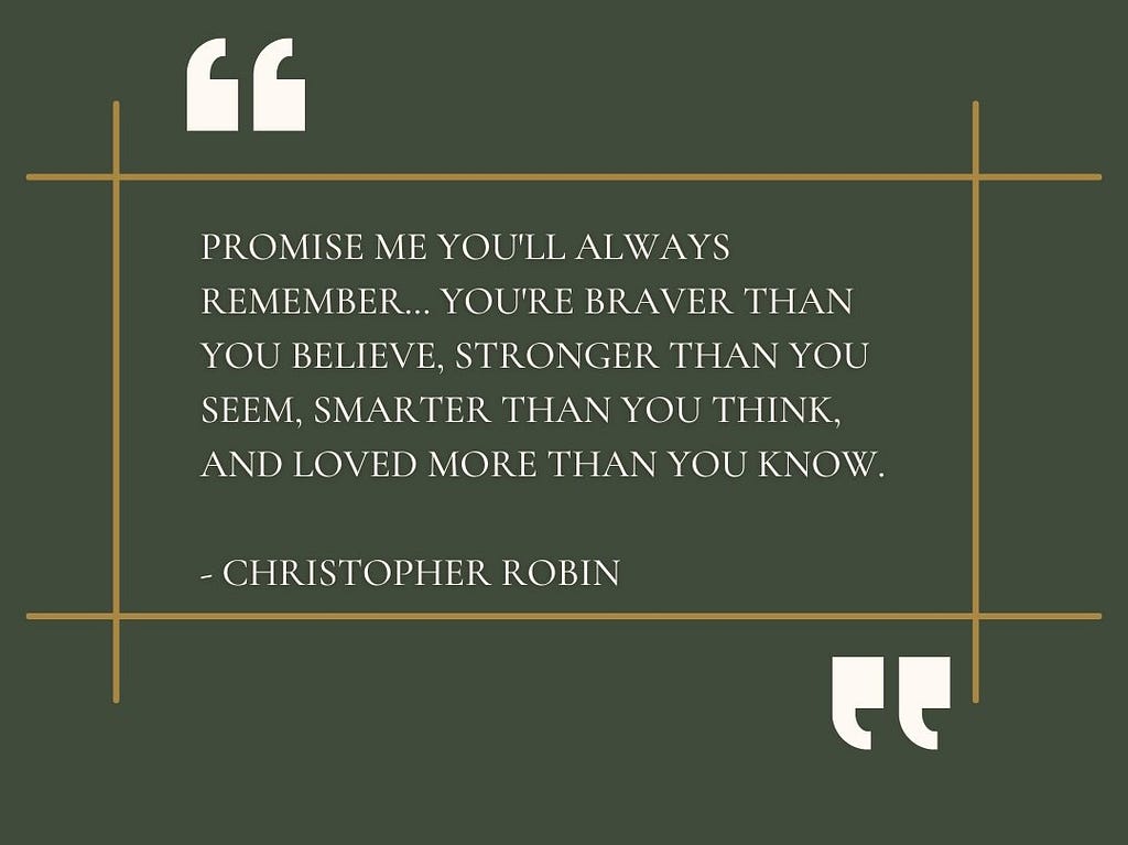 “Promise me you’ll always remember… You’re braver than you believe, stronger than you seem, smarter than you think, and loved more than you know. — Christopher Robin