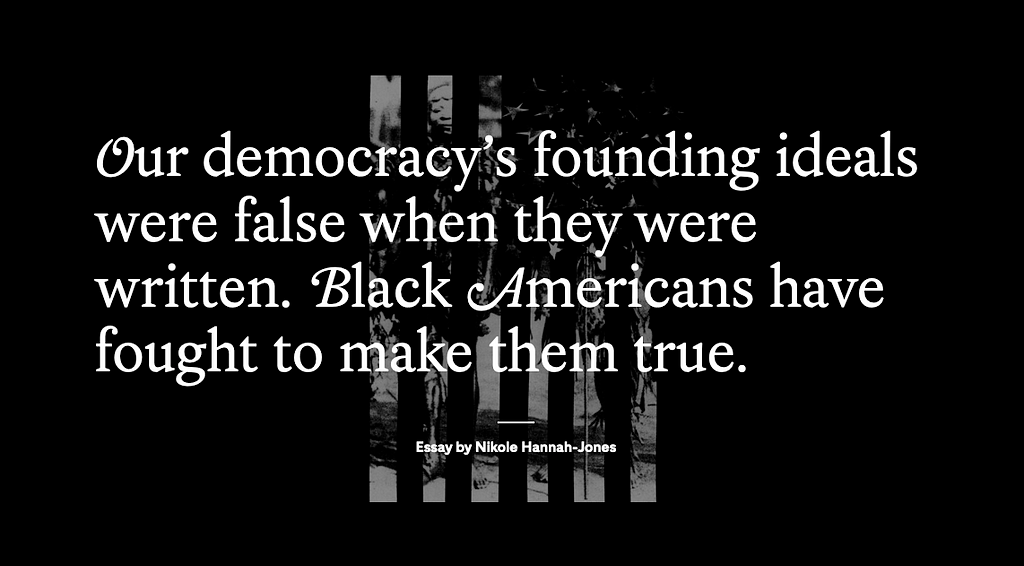 An image from an essay by Nikole Hannah-Jones, it says, “Our democracy’s founding ideals were false when they were written. Black Americans have fought to make them true.”