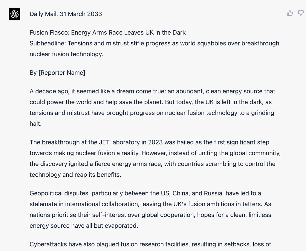 Daily Mail, 31 March 2033 Fusion Fiasco: Energy Arms Race Leaves UK in the Dark Subheadline: Tensions and mistrust stifle progress as world squabbles over breakthrough nuclear fusion technology. By [Reporter Name] A decade ago, it seemed like a dream come true: an abundant, clean energy source that could power the world and help save the planet. But today, the UK is left in the dark, as tensions and mistrust have brought progress on nuclear fusion technology to a grinding halt.