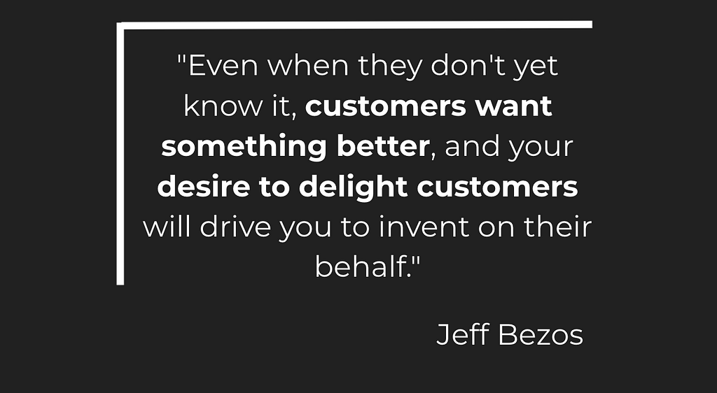 “Even when they don’t yet know it, customers want something better, and your desire to delight customers will drive you to invent on their behalf.” — Jeff Bezos