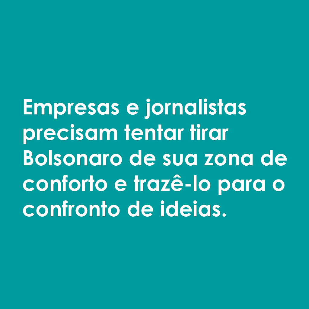 Imagem com fundo verde e letras brancas onde se lê a seguinte frase: "Empresas e jornalistas precisam tentar tirar Bolsonaro de sua zona de conforto e trazê-lo para o confronto de ideias."