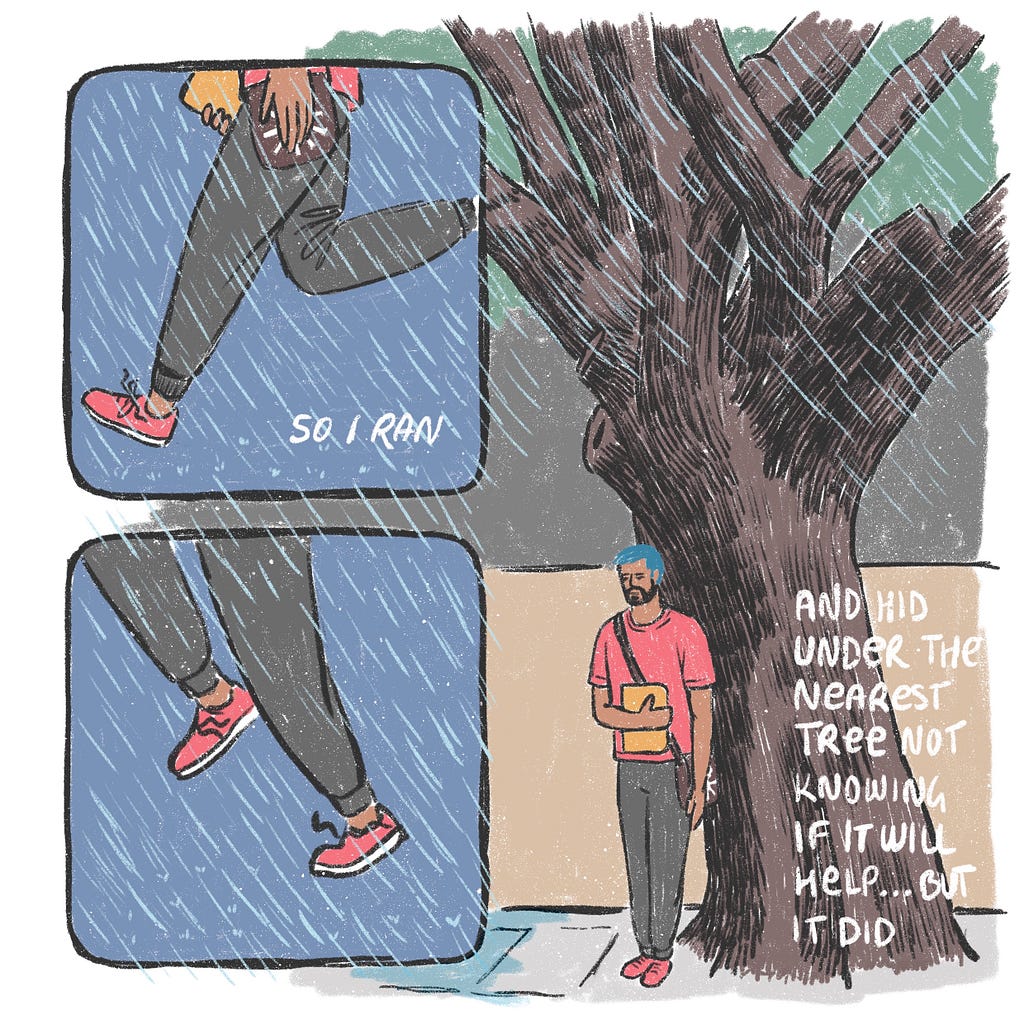 I run and hide under a nearby tree to save myself from getting wet. It actually worked.