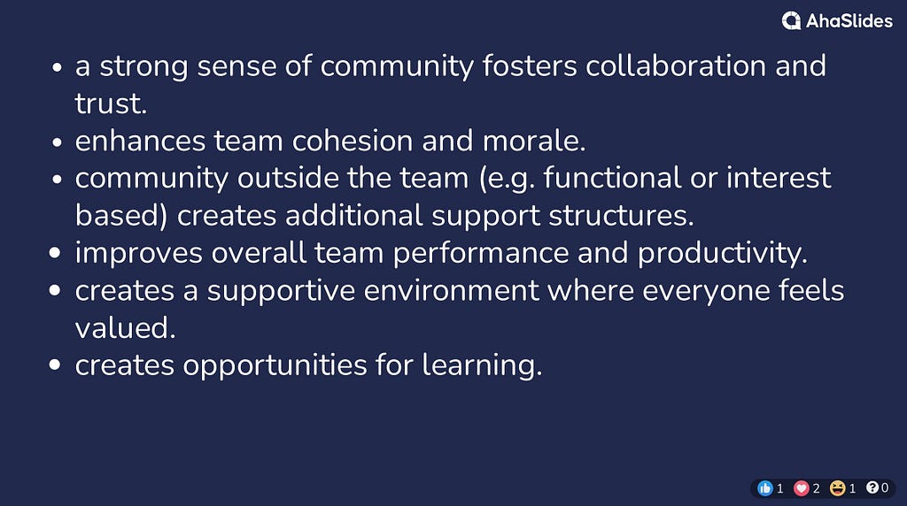 a strong sense of community fosters collaboration and trust. enhances team cohesion and morale. community outside the team (e.g. functional or interest based) creates additional support structures. improves overall team performance and productivity. creates a supportive environment where everyone feels valued. creates opportunities for learning.