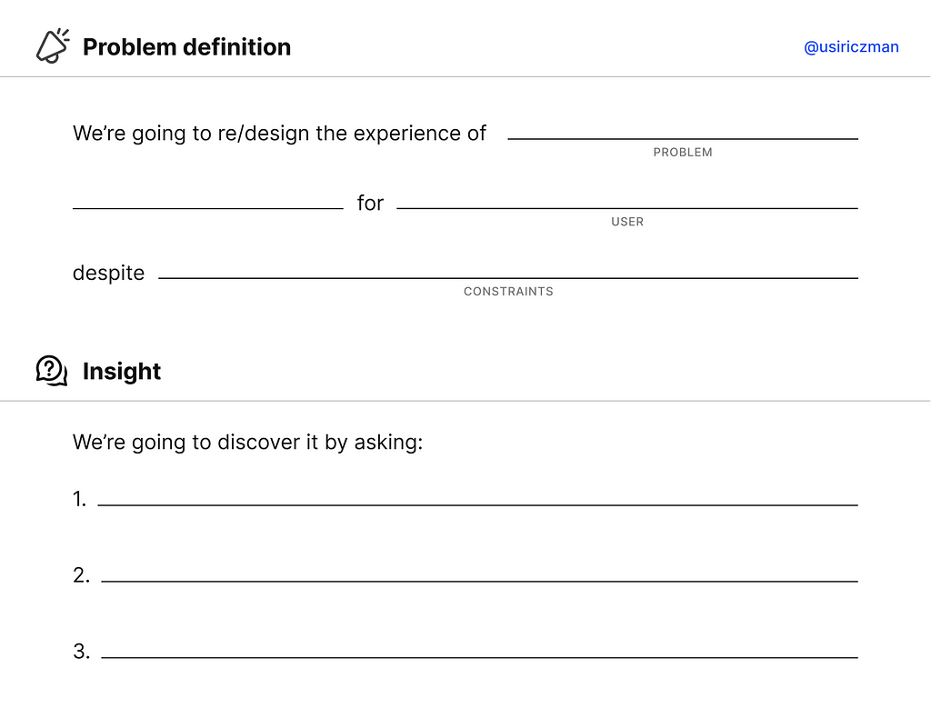 Problem definition chart with space to fill in the blanks both for the problem and the Insights. For the problem: we’re going to re/design the experience of {BLANK} (problem) for {BLANK} (the user) despite {BLANK} (the constraints). For the insights: We’re going to discover it by asking (and an ordered list with 3 blank spaces)