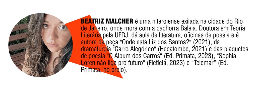 BEATRIZ MALCHER é uma niteroiense exilada na cidade do Rio de Janeiro, onde mora com a cachorra Baleia. Doutora em Teoria Literária pela UFRJ, dá aula de literatura, oficinas de poesia e é autora da peça “Onde está Liz dos Santos?” (2021), da dramaturgia “Carro Alegórico” (Hecatombe, 2021) e das plaquetes de poesia “O Álbum dos Carros” (Ed. Primata, 2023), “Sophia Loren não liga pro futuro” (Fictícia, 2023) e “Telemar” (Ed. Primata, no prelo).