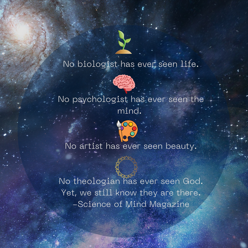 No biologist has ever seen life, no psychologist has ever seen the mind, no artist has ever seen beauty, and no theological has ever seen God. Yet, we still know they are there. -Science of Mind Magazine